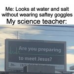 Are you preparing to meet Jesus | Me: Looks at water and salt without wearing saftey goggles; My science teacher: | image tagged in are you preparing to meet jesus | made w/ Imgflip meme maker