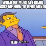 Pathetic Principal | WHEN MY MORTAL FRIEND ASKS ME HOW TO READ MINDS; TELA | image tagged in pathetic principal,roses are red,there's a bird called a shag,congrats you found a meme in the tags | made w/ Imgflip meme maker