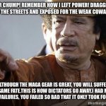 muammar gaddafi | MR CHUMP! REMEMBER HOW I LEFT POWER! DRAGGED THROUGH THE STREETS AND EXPOSED FOR THE WEAK COWARD I WAS. ALTHOUGH THE MAGA GEAR IS GREAT, YOU WILL SUFFER THE SAME FATE.THIS IS HOW DICTATORS GO AWAY.I HAD MANY YEARS OF FAILURES, YOU FAILED SO BAD THAT IT ONLY TOOK FOUR YEARS. | image tagged in muammar gaddafi | made w/ Imgflip meme maker