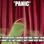 My Precalculus Teacher Responded To My No Audio Video Assignment | *PANIC*; ME WHEN MY PRECALCULUS TEACHER SAID THAT I MUST TALK IN MY NEXT VIDEO TO OR ELSE I WON'T GET ANY POINTS, BUT I HAVE VERY BAD EXTREME ANXIETY | image tagged in panic kermit,anxiety,trapped,help,no one understands,panic | made w/ Imgflip meme maker