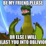 welp be his friend | BE MY FRIEND PLEASE; OR ELSE I WILL BLAST YOU INTO OBLIVION | image tagged in the happiest drake in the world | made w/ Imgflip meme maker