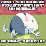 That explains the nursery rhyme. Alcohol. | KING’S MEN:  “SORRY YOUR HIGHNESS.
WE COULDN’T PUT HUMPTY DUMPTY
BACK TOGETHER AGAIN.”; KING: *DRUNK AF*  “LET THE HORSES TRY.” | image tagged in fallen humpty dumpty,drunk,king,men,horses,memes | made w/ Imgflip meme maker