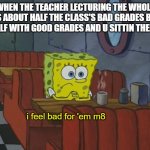 based on an actual event | WHEN THE TEACHER LECTURING THE WHOLE CLASS ABOUT HALF THE CLASS'S BAD GRADES BUT UR THE HALF WITH GOOD GRADES AND U SITTIN THERE LIKE; i feel bad for 'em m8 | image tagged in spongebob thinking,school,bad grades | made w/ Imgflip meme maker