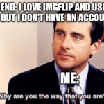 Meme | MY FRIEND: I LOVE IMGFLIP AND USE IT ALL THE TIME, BUT I DON'T HAVE AN ACCOUNT FOR IT. ME: | image tagged in why are you the way that you are | made w/ Imgflip meme maker