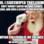 santa hood | OH NO, I SIDESWIPED THAT CHIMNEY! DON'T WORRY SANTA! WE HAVE LOANER CARS, AND EVEN A SLEIGH IF YOU NEED ONE! CHAMPION COLLISION IS ON THE NICE LIST; WE ACCEPT  ALL INSURANCES | image tagged in santa hood | made w/ Imgflip meme maker