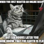 computer cat | WHEN YOU JUST WANTED AN ONLINE RECIPE; BUT SIX HOURS LATER YOU NOW KNOW THAT THE EARTH IS FLAT | image tagged in computer cat | made w/ Imgflip meme maker