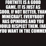 Fortnite is good | FORTNITE IS A GOOD GAME. IT IS JUST AS GOOD, IF NOT BETTER, THAN MINECRAFT. EVERYBODY HAS OPINIONS AND YOU SHOULD RESPECT THEM. (HATE ALL YOU WANT IN THE COMMENTS) | image tagged in blank template,minecraft,fortnite,opinions | made w/ Imgflip meme maker
