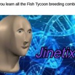 Jinetix | When you learn all the Fish Tycoon breeding combinations | image tagged in jinetix | made w/ Imgflip meme maker