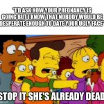 Stop stop he's already dead | "I'D ASK HOW YOUR PREGNANCY IS GOING BUT I KNOW THAT NOBODY WOULD BE DESPERATE ENOUGH TO DATE YOUR UGLY FACE"; STOP IT SHE'S ALREADY DEAD | image tagged in stop stop he's already dead | made w/ Imgflip meme maker