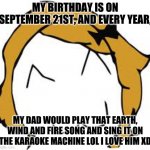really catchy song: https://www.youtube.com/watch?v=3cKtSlsYVEU | MY BIRTHDAY IS ON SEPTEMBER 21ST, AND EVERY YEAR, MY DAD WOULD PLAY THAT EARTH, WIND AND FIRE SONG AND SING IT ON THE KARAOKE MACHINE LOL I LOVE HIM XD | image tagged in memes,derpina | made w/ Imgflip meme maker