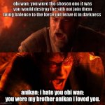 I hate you starwars | obi wan: you were the chosen one it was  you would destroy the sith not join them  bring balence to the force not leave it in darkness; anikan: i hate you obi wan: you were my brother anikan i loved you. | image tagged in i hate you starwars | made w/ Imgflip meme maker