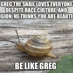 Greg loves you no matter who you are. | GREG THE SNAIL LOVES EVERYONE DESPITE RACE,CULTURE, AND RELIGION. HE THINKS YOU ARE BEAUTIFUL. BE LIKE GREG | image tagged in greg the snail | made w/ Imgflip meme maker
