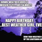 LIGHTENING | CALM DOWN, WEATHER GODS!  I HAVEN'T MISSED IT YET...JUST ALMOST! HAPPY BIRTHDAY, KAY....BEST WEATHER GIRL, EVER!!! NOW THEN WEATHER GODS....PACK UP THE LIGHTENING AND GO AWAY. | image tagged in lightening | made w/ Imgflip meme maker