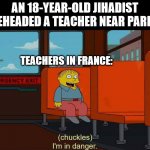 The most beautiful job in the world | AN 18-YEAR-OLD JIHADIST BEHEADED A TEACHER NEAR PARIS; TEACHERS IN FRANCE: | image tagged in i'm in danger meme,teachers,france | made w/ Imgflip meme maker
