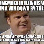 Chris Farley Awesome | REMEMBER IN ILLINOIS WE LIVED IN A VAN DOWN BY THE RIVER; THEN WE DROVE THE VAN ACROSS THE RIVER AND GOT A JOB A HOUSE AND LOW TAXES THAT WAS AWESOME | image tagged in chris farley awesome | made w/ Imgflip meme maker