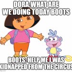 Oh, SAVE BOOTS! | DORA:WHAT ARE WE DOING TODAY BOOTS; BOOTS: HELP ME I WAS KIDNAPPED FROM THE CIRCUS | image tagged in dora the explorer | made w/ Imgflip meme maker