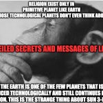 RELIGION | RELIGION EXIST ONLY IN PRIMITIVE PLANET LIKE EARTH AND THOSE TECHNOLOGICAL PLANETS DON'T EVEN THINK ABOUT IT? UNVEILED SECRETS AND MESSAGES OF LIGHT; THE EARTH IS ONE OF THE FEW PLANETS THAT IS ADVANCED TECHNOLOGICALLY AND STILL CONTINUES HAVING RELIGION. THIS IS THE STRANGE THING ABOUT SUN 3-EARTH | image tagged in religion | made w/ Imgflip meme maker