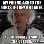 Dr. brown You're gonna see some serious shit | MY FRIEND ASKED THE GIRLS IF THEY GOT MILK; FROM THE TEACHERS | image tagged in dr brown you're gonna see some serious shit | made w/ Imgflip meme maker