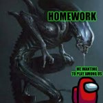 Life | HOMEWORK; ME WANTING TO PLAY AMONG US | image tagged in xenomorph attack,among us | made w/ Imgflip meme maker