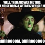 Wicked witch of the west | WELL, THEN ANSWER ME THIS.  WHAT NOISE DOES A WITCH'S VEHICLE MAKE? BRRRRROOOOM, BRRROOOOOOOM! | image tagged in wicked witch of the west | made w/ Imgflip meme maker