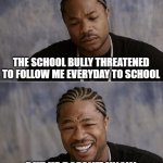 xzibit sad then happy | THE SCHOOL BULLY THREATENED TO FOLLOW ME EVERYDAY TO SCHOOL; BUT HE DOESN'T KNOW I HAVE A CRUSH ON HIM | image tagged in xzibit sad then happy | made w/ Imgflip meme maker