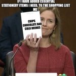 Amy Coney Barrett | ME WHEN MY MUM ASKS IF I HAVE ADDED ESSENTIAL STATIONERY ITEMS I NEED, TO THE SHOPPING LIST 
ME : CHIPS 
CHOCOLATE BAR
COLD DRINKS | image tagged in amy coney barrett | made w/ Imgflip meme maker