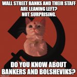 Wall Street banks and their staff are leaning left? Not surprising. Do You Know about Bankers and Bolsheviks? | WALL STREET BANKS AND THEIR STAFF
ARE LEANING LEFT?
NOT SURPRISING. DO YOU KNOW ABOUT BANKERS AND BOLSHEVIKS? | image tagged in soviet cat | made w/ Imgflip meme maker
