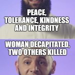 Islam is a religion of peace and tolerance; Woman decapitated, two others killed in Islamist terrorist attack in Nice | ISLAM IS A RELIGION OF; PEACE, TOLERANCE, KINDNESS AND INTEGRITY; WOMAN DECAPITATED, TWO OTHERS KILLED; IN ISLAMIST TERRORIST ATTACK
IN FRENCH CITY NICE | image tagged in surprised muslim | made w/ Imgflip meme maker