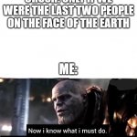 mas merder | CRUSH: ONLY IF WE WERE THE LAST TWO PEOPLE ON THE FACE OF THE EARTH; ME: | image tagged in i know what i must do | made w/ Imgflip meme maker