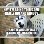 Hi from Covid | TO HUMANS, FROM COVID; HEY, I'M GOING TO BECOME 
REALLY BIG AND FAMOUS, AND THE WHOLE WORLD 
IS GOING TO TALK ABOUT ME. AND THERE IS NOTHING YOU CAN DO TO STOP ME. | image tagged in husky puppy | made w/ Imgflip meme maker