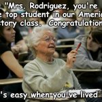 Education Teaching Learning | "Mrs. Rodriguez, you're the top student in our American History class.  Congratulations."; "It's easy when you've lived it." | image tagged in old elderly woman in school class | made w/ Imgflip meme maker