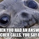 Confused seal | WHEN YOU HAD AN ANSWER, THE TEACHER CALLS, YOU SAY MONDAY | image tagged in confused seal | made w/ Imgflip meme maker