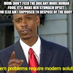 Modern Problems require modern solutions | MOM: DON'T FEED THE DOG ANY MORE HUMAN FOOD, IT'LL MAKE HER STOMACH UPSET. 
ME: HOW ELSE AM I SUPPOSED TO DESPOSE OF THE BODY THEN? | image tagged in modern problems require modern solutions | made w/ Imgflip meme maker