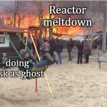 u ever just | Reactor meltdown; doing task as ghost | image tagged in swing fire | made w/ Imgflip meme maker