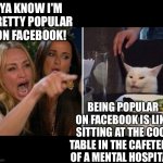 Woman yelling at cat | YA KNOW I'M PRETTY POPULAR ON FACEBOOK! BEING POPULAR ON FACEBOOK IS LIKE SITTING AT THE COOL TABLE IN THE CAFETERIA OF A MENTAL HOSPITAL! | image tagged in karen vs table cat | made w/ Imgflip meme maker