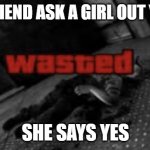 Wasted | YOUR FRIEND ASK A GIRL OUT YOU LIKE; SHE SAYS YES | image tagged in wasted | made w/ Imgflip meme maker