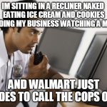 FUNNY MEMES | IM SITTING IN A RECLINER NAKED 
EATING ICE CREAM AND COOKIES
 MINDING MY BUSINESS WATCHING A MOVIE; AND WALMART JUST DECIDES TO CALL THE COPS ON ME | image tagged in security,walmart,funny memes | made w/ Imgflip meme maker