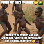 Atheist Proud | WOKE UP THIS MORNIN'😁🌄; PROUD 2B AN ATHEIST, AND NOT A "COP-OUT EVILGELICULT SUPREMACIST RACIST COLLABORATOR"!! 😁🙋🏾‍♀️ | image tagged in dancing african children,athiest | made w/ Imgflip meme maker