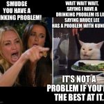 Woman yelling at cat | SMUDGE YOU HAVE A DRINKING PROBLEM! WAIT WAIT WAIT, SAYING I HAVE A DRINKING PROBLEM IS LIKE SAYING BRUCE LEE HAS A PROBLEM WITH KUNG FU. IT'S NOT A PROBLEM IF YOU'RE THE BEST AT IT. | image tagged in karen vs table cat | made w/ Imgflip meme maker
