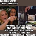Woman yelling at cat | HEY SMUDGE WHERE DID YOU GET THE ROLEX? YOU KNOW THE LESBIAN COUPLE THAT LIVES NEXT TO ME? THEY ASKED ME WHAT I WANTED FOR MY BIRTHDAY....... I THINK THEY MISUNDERSTOOD WHEN I SAID I WANNA WATCH! | image tagged in karen vs table cat | made w/ Imgflip meme maker