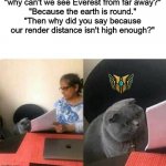 Homework Cat | "why can't we see Everest from far away?"
"Because the earth is round."
"Then why did you say because our render distance isn't high enough?" | image tagged in homework cat | made w/ Imgflip meme maker