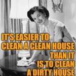 Easy Cleaning | IT'S EASIER TO CLEAN A CLEAN HOUSE; THAN IT IS TO CLEAN A DIRTY HOUSE | image tagged in cleaning,housework,housewife,sayings,life lessons,so true memes | made w/ Imgflip meme maker
