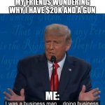 Business man doing business | MY FRIENDS WONDERING WHY I HAVE $20K AND A GUN; ME: | image tagged in business man doing business | made w/ Imgflip meme maker