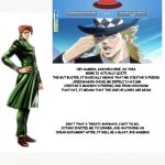 Kakyoin explains it | HEY GAMERS, KAKYOIN HERE, SO THIS MEME IS ACTUALLY QUITE
THE GUT BUSTER, IT BASICALLY MEANS THAT MR JOESTAR'S FRIEND , SPEEDWAGON CHOSE MR ZEPPELI'S HAT,(MR JOESTAR'S GRANDPA'S FRIEND) AND FROM CHOOSING THAT HAT, IT MEANS THAT THE ONE HE LOVES ARE DEAD! ISN'T THAT A TWIST? ANYWAYS, I GOT TO GO, JOTARO INVITED ME TO DINNER, AND WATCHING AN OCEAN DOCUMENT AFTER, IT WILL BE A BLAST. BYE GAMERS! | image tagged in kakyoin explains it | made w/ Imgflip meme maker