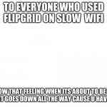 Is it just me? | TO EVERYONE WHO USED FLIPGRID ON SLOW  WIFI; U KNOW THAT FEELING WHEN ITS ABOUT TO BE DONE BUT THEN IT GOES DOWN ALL THE WAY CAUSE U HAVE BAD WIFI | image tagged in blank meme template | made w/ Imgflip meme maker