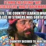 Remember when drugs were not as common as cell phones? | I THINK THE SAYING "ART IMITATES LIFE" HAD IT BACKWARDS; 1978 - THE COUNTRY LEARNED WHAT THE LIFE OF STONERS WAS SORTA LIKE; 2020 - THE COUNTRY DECIDED TO JOIN THEM | image tagged in tommy chong,drugs | made w/ Imgflip meme maker