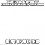 nothing to see here go away scroll down | I RECENTLY GOT 100 UPVOTES ONE A RANDOM MEME THAT WASN'T EVEN A MEME; DON'T UPVOTE THIS | image tagged in memes,blank transparent square | made w/ Imgflip meme maker
