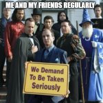 We demand to be taken seriously | ME AND MY FRIENDS REGULARLY | image tagged in we demand to be taken seriously | made w/ Imgflip meme maker