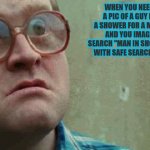 True Story | WHEN YOU NEED A PIC OF A GUY IN A SHOWER FOR A MEME AND YOU IMAGE SEARCH "MAN IN SHOWER" WITH SAFE SEARCH OFF; S_E | image tagged in shocked face | made w/ Imgflip meme maker
