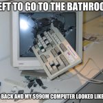 Smashed computer | I LEFT TO GO TO THE BATHROOM; I GOT BACK AND MY $990M COMPUTER LOOKED LIKE THIS | image tagged in smashed computer | made w/ Imgflip meme maker